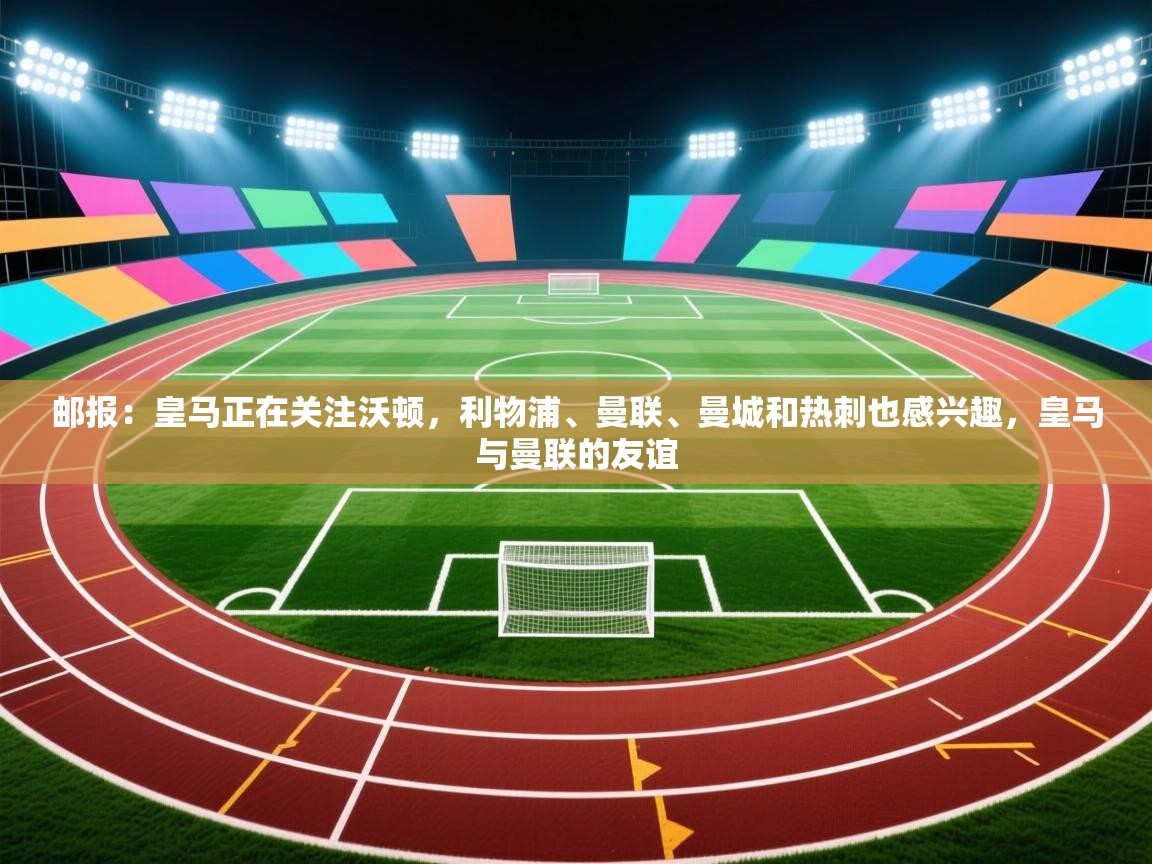 云开体育官方app下载-邮报：皇马正在关注沃顿，利物浦、曼联、曼城和热刺也感兴趣，皇马与曼联的友谊  第1张