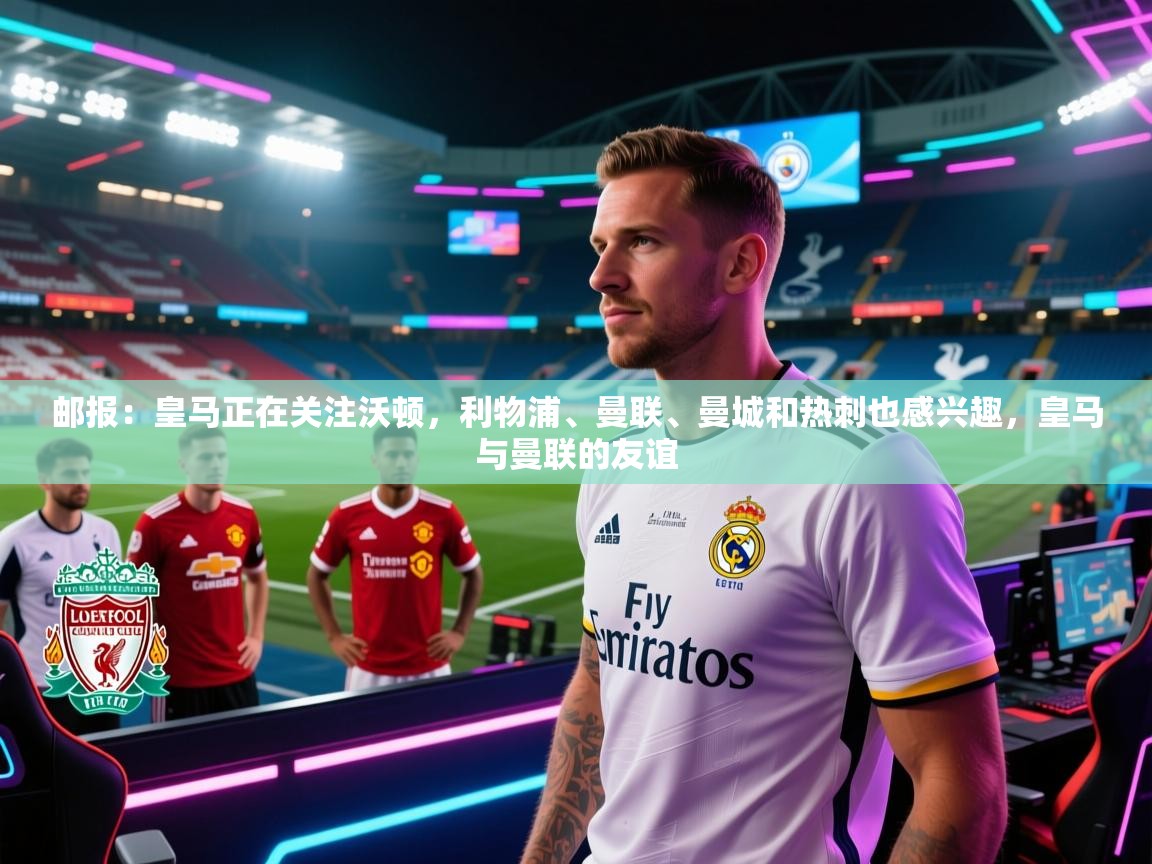 云开体育官方app下载-邮报：皇马正在关注沃顿，利物浦、曼联、曼城和热刺也感兴趣，皇马与曼联的友谊  第2张
