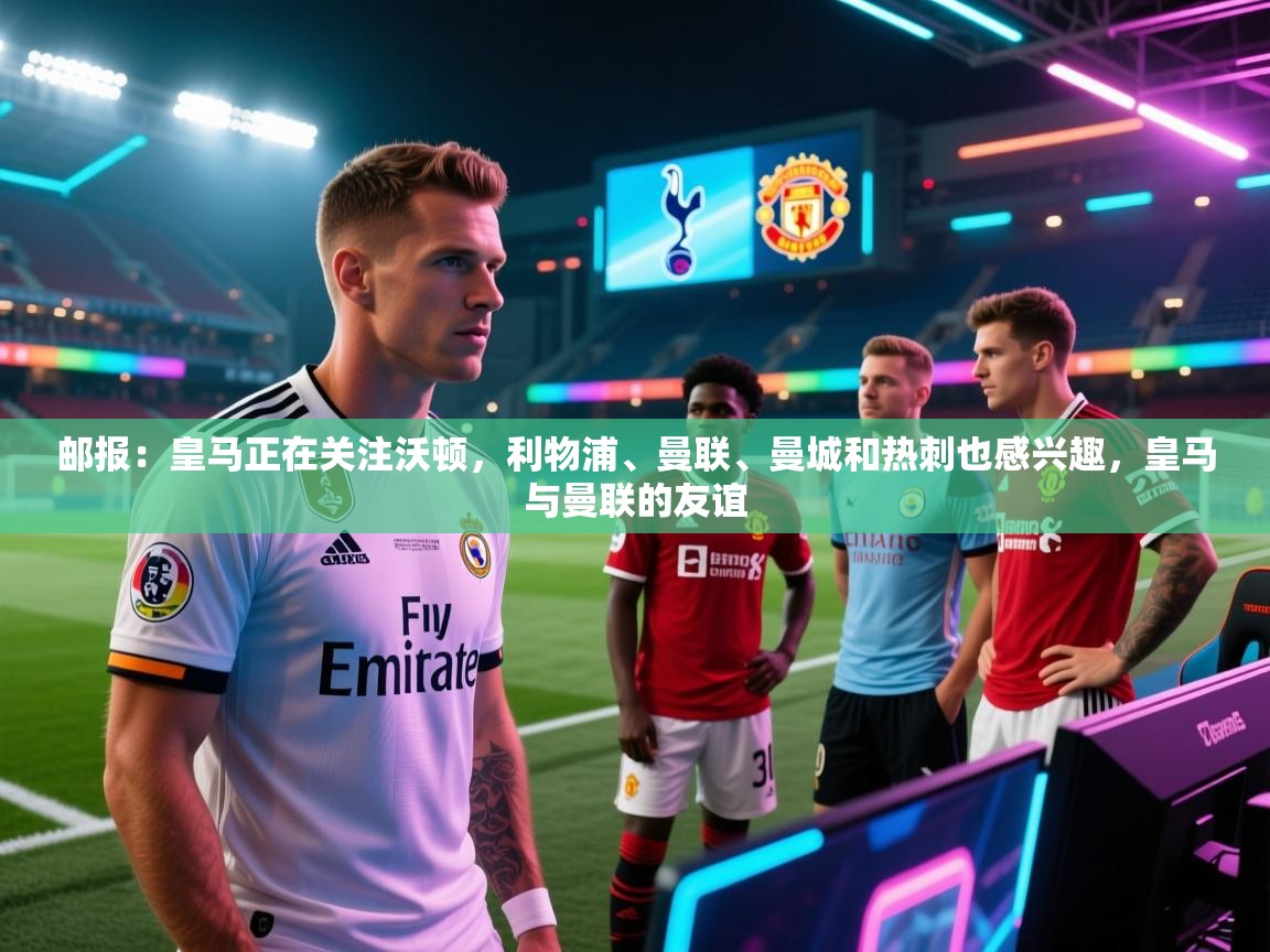 云开体育官方app下载-邮报：皇马正在关注沃顿，利物浦、曼联、曼城和热刺也感兴趣，皇马与曼联的友谊  第3张