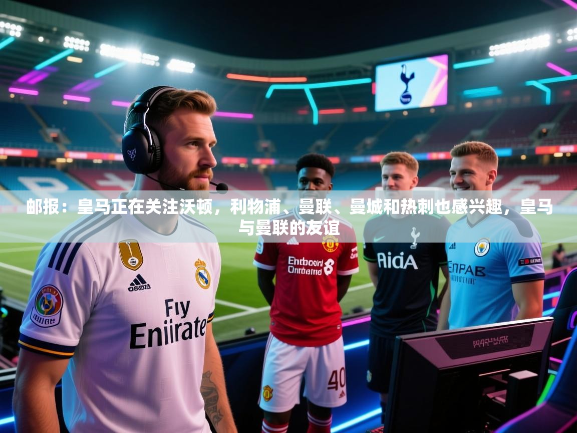 云开体育官方app下载-邮报：皇马正在关注沃顿，利物浦、曼联、曼城和热刺也感兴趣，皇马与曼联的友谊  第4张