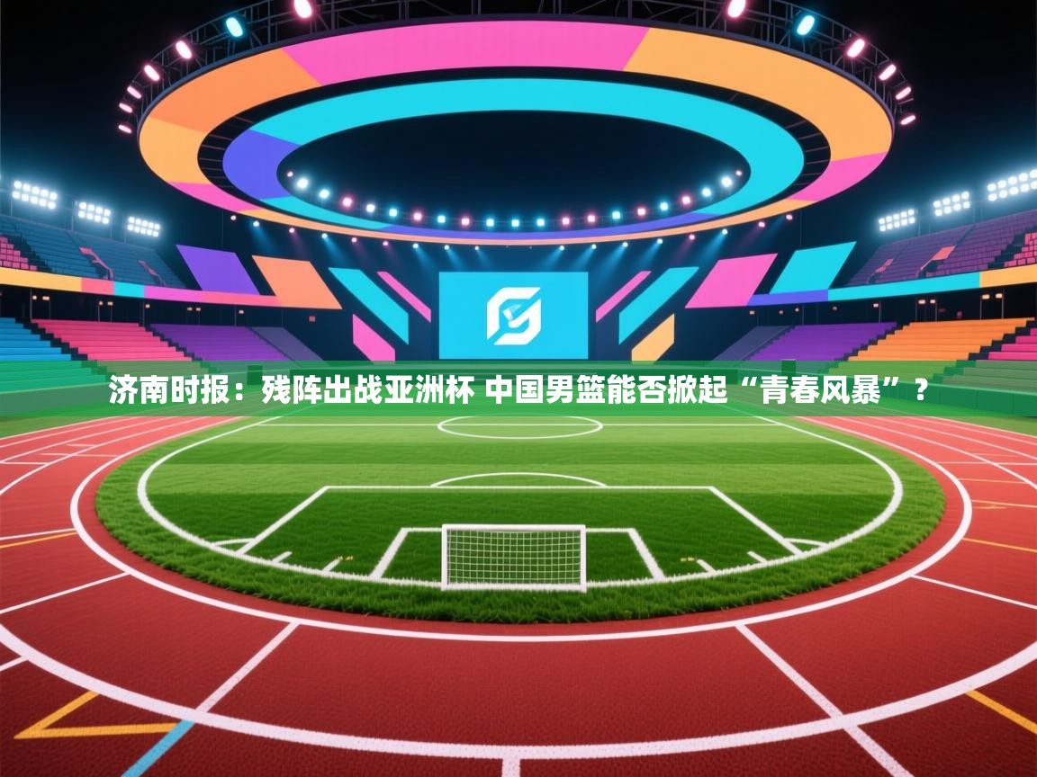 开云赛事-济南时报:残阵出战亚洲杯 中国男篮能否掀起“青春风暴”? 第1张