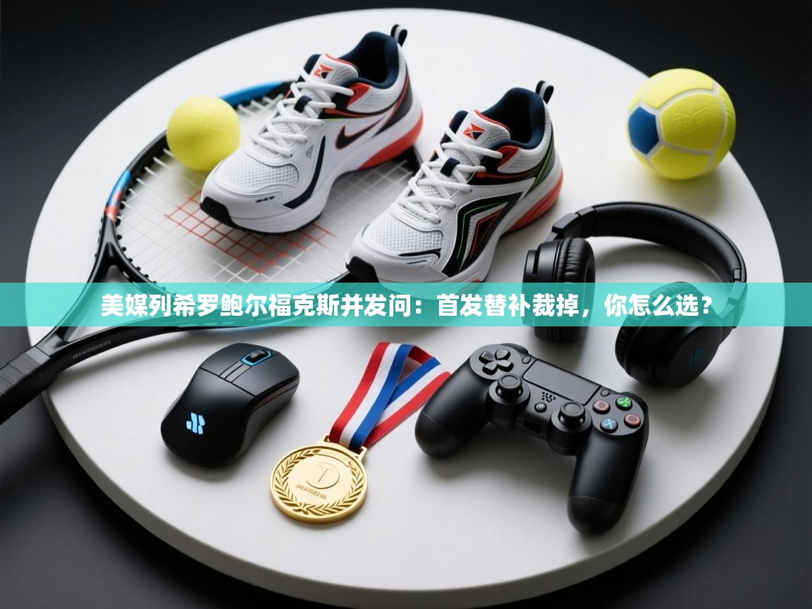 开云体育app官网网页登录入口-美媒列希罗鲍尔福克斯并发问：首发替补裁掉，你怎么选？  第1张