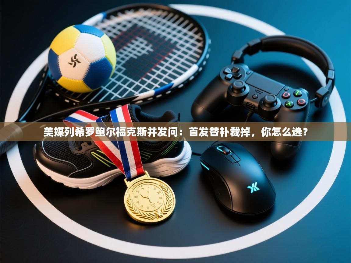 开云体育app官网网页登录入口-美媒列希罗鲍尔福克斯并发问：首发替补裁掉，你怎么选？  第3张