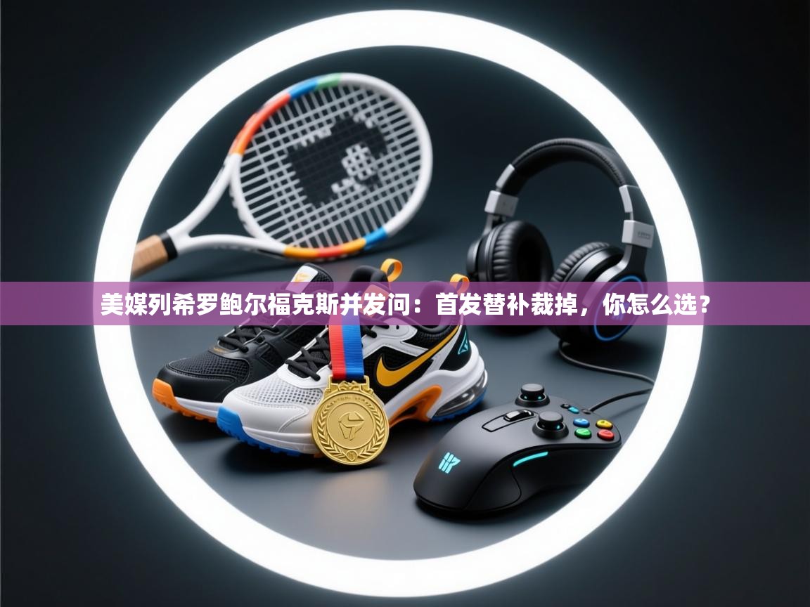 开云体育app官网网页登录入口-美媒列希罗鲍尔福克斯并发问：首发替补裁掉，你怎么选？  第2张