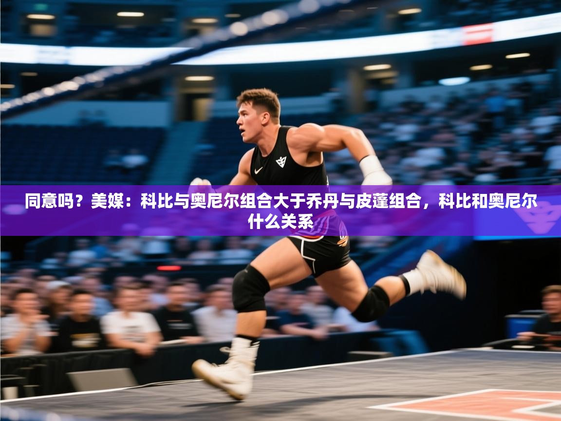 开云客服-同意吗？美媒：科比与奥尼尔组合大于乔丹与皮蓬组合，科比和奥尼尔什么关系  第3张