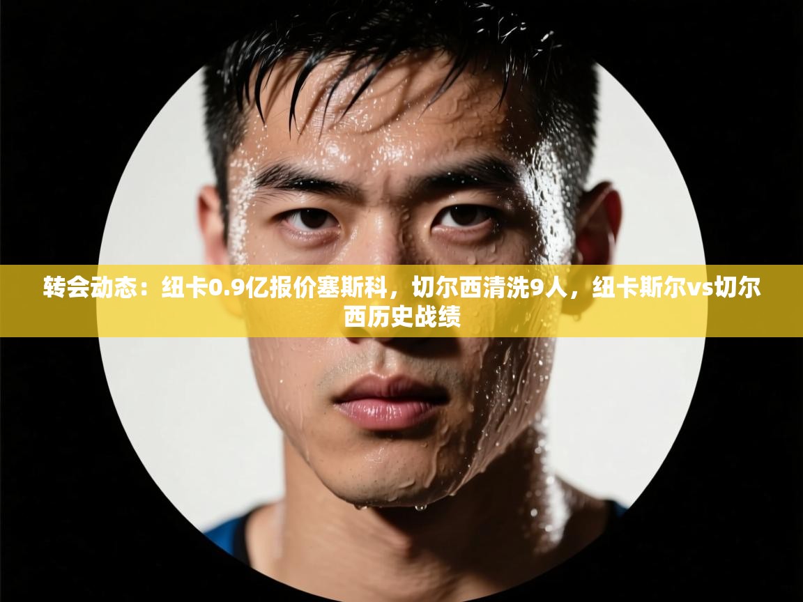 开云客服-转会动态：纽卡0.9亿报价塞斯科，切尔西清洗9人，纽卡斯尔vs切尔西历史战绩  第3张