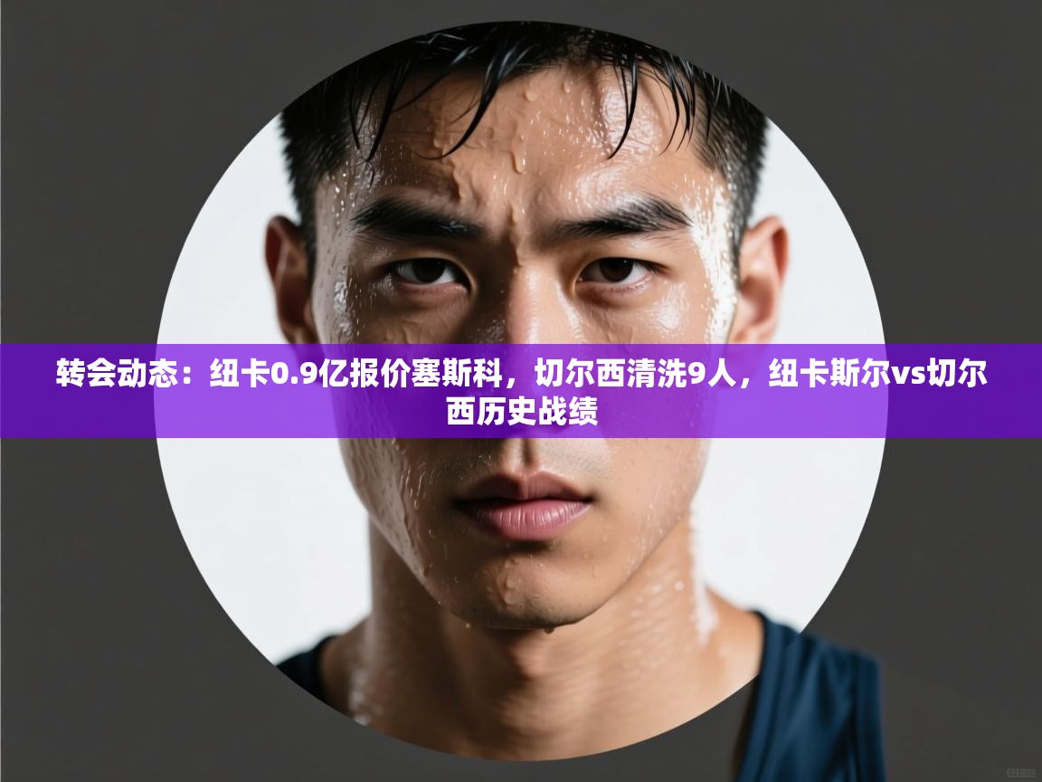 开云客服-转会动态：纽卡0.9亿报价塞斯科，切尔西清洗9人，纽卡斯尔vs切尔西历史战绩  第2张