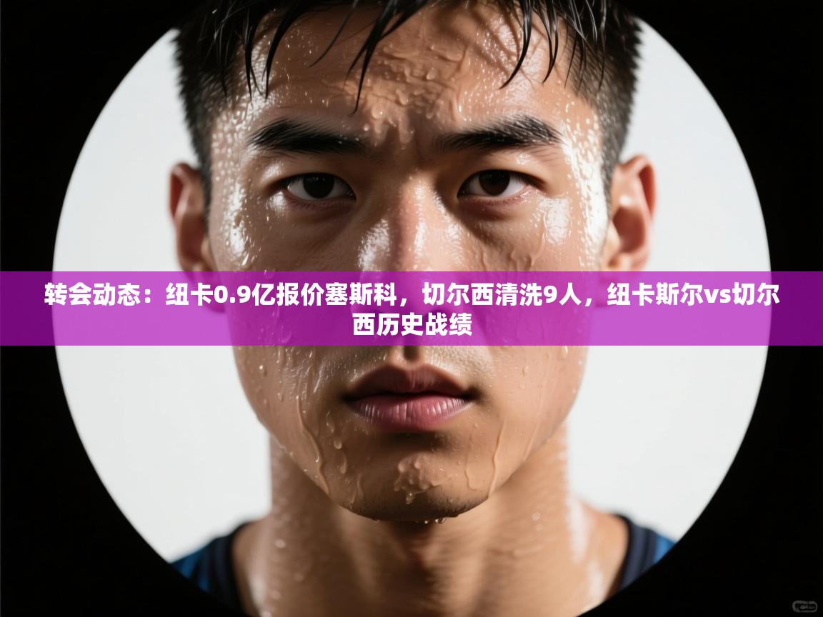 开云客服-转会动态：纽卡0.9亿报价塞斯科，切尔西清洗9人，纽卡斯尔vs切尔西历史战绩  第4张